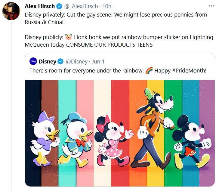 Alex Hirsch AlexHirsch 10h Disney privately Cut the gay scene We might lose precious pennies from Russia China Disney publicly Honk honk we put rainbow bumper sticker on Lightning McQueen today CONSUME OUR PRODUCTS TEENS pisney Disney Jun 1 Theres room for everyone under the rainbow 4 Happy PrideMonth