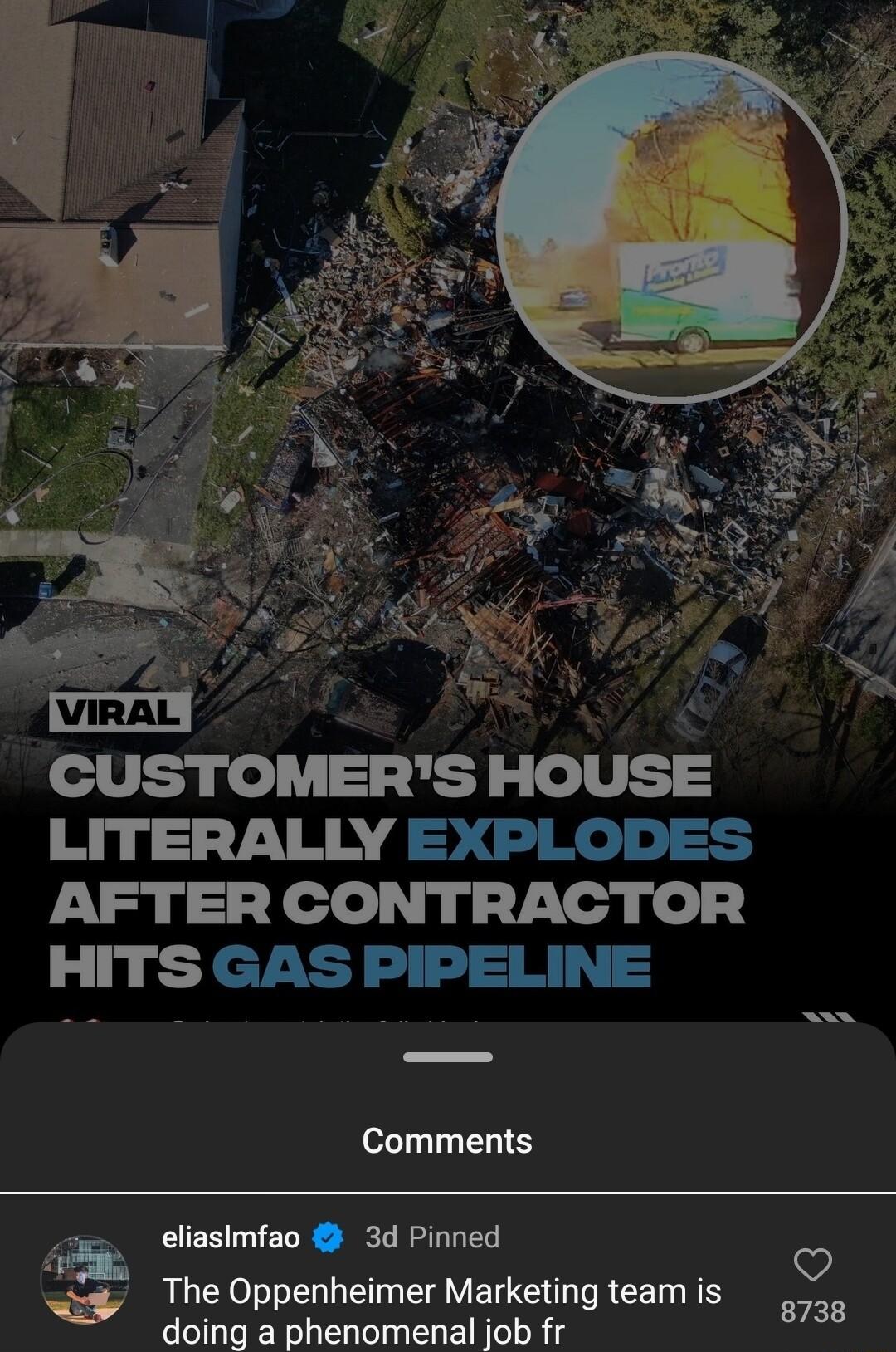 CUSTOMERS HOUSE LITERALLY EXPLODES AFTER CONTRACTOR HITS GAS PIPELINE Comments eliasimfao 3d Pinned The Oppenheimer Marketing team is doing a phenomenal job fr D