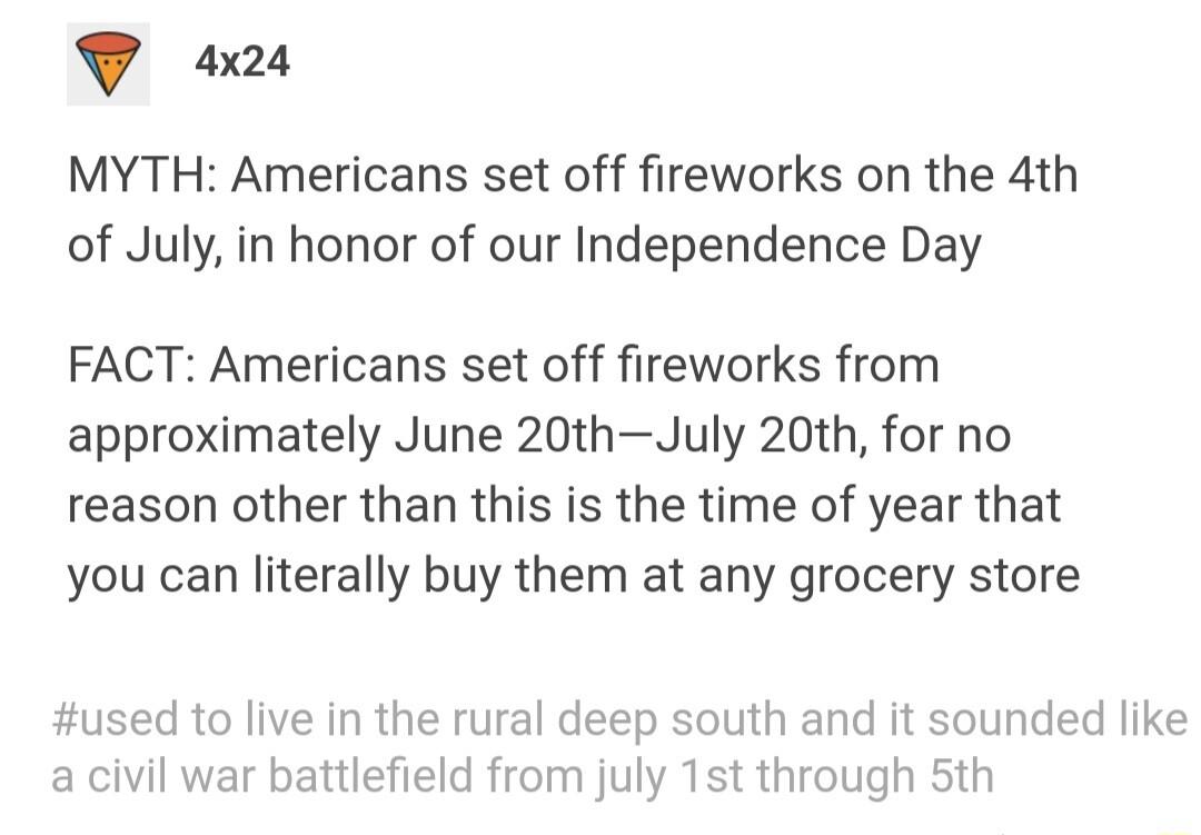 T o MYTH Americans set off fireworks on the 4th of July in honor of our Independence Day FACT Americans set off fireworks from approximately June 20thJuly 20th for no reason other than this is the time of year that you can literally buy them at any grocery store used to live in the rural deep south and it sounded like a civil war battlefield from july 1st through 5th