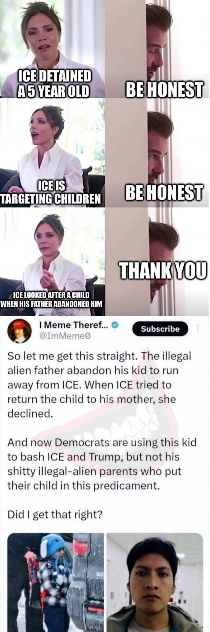 ICE DETAINED A 5 YEAR OLD
BE HONEST
ICE IS TARGETING CHILDREN
BE HONEST
ICE LOOKED AFTER A CHILD WHEN HIS FATHER ABANDONED HIM
THANK YOU

I Meme Theref... @ImMeme0
So let me get this straight. The illegal alien father abandon his kid to run away from ICE. When ICE tried to return the child to his mother, she declined.
And now Democrats are using th