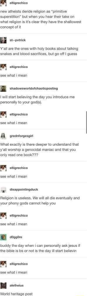 M eltigrechico new athelsts deride religion as primitive superstition but when you hear their take on what religion is its clear they have the shallowest concept of it st pvtrick Yall are the ones with holy books about talking snakes and blood sacrifices but go off guess H eltigrechico see what mean shadowsworldofchaoticposting will start believing the day you introduce me personally to your gods 