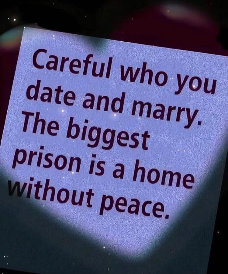 Careful who you date and marry. The biggest prison is a home without peace.