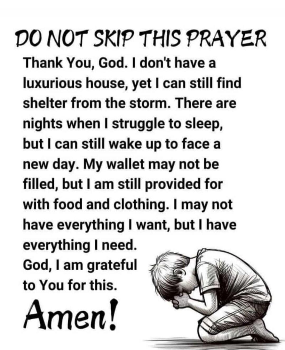 DO NOT SKIP THIS PRAYER
Thank You, God. I don't have a luxurious house, yet I can still find shelter from the storm. There are nights when I struggle to sleep, but I can still wake up to face a new day. My wallet may not be filled, but I am still provided for with food and clothing. I may not have everything I want, but I have everything I need.
Go