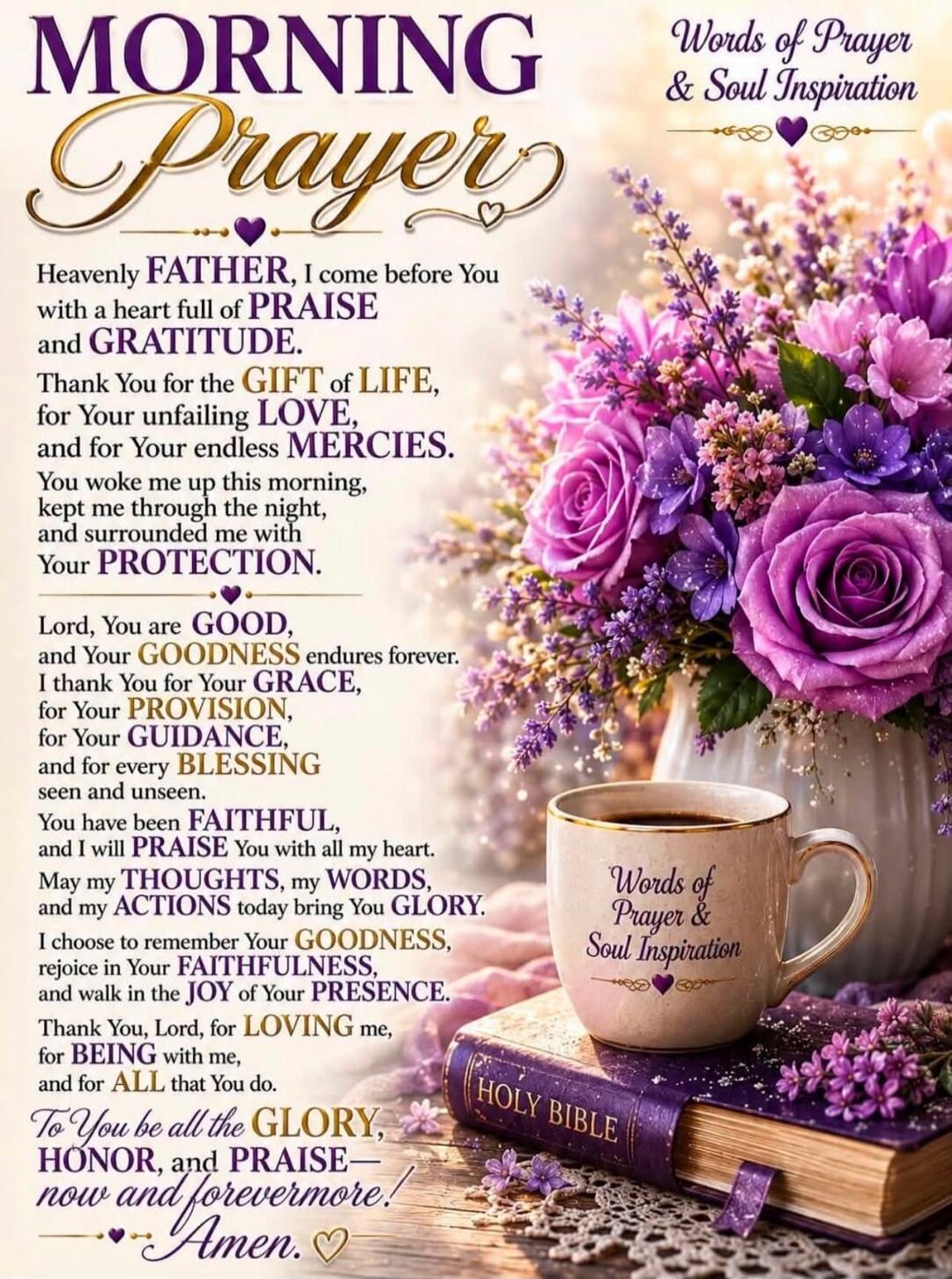 MORNING PRAYER. Words of Prayer & Soul Inspiration. Heavenly FATHER, I come before You with a heart full of PRAISE and GRATITUDE. Thank You for the GIFT of LIFE, for Your unfailing LOVE, and for Your endless MERCIES. You woke me up this morning, kept me through the night, and surrounded me with Your PROTECTION. Lord, You are GOOD, and Your GOODNESS