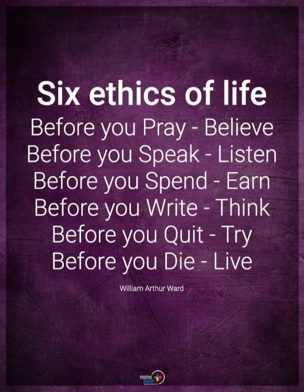 Six ethics of life. Before you Pray - Believe. Before you Speak - Listen. Before you Spend - Earn. Before you Write - Think. Before you Quit - Try. Before you Die - Live. William Arthur Ward.
