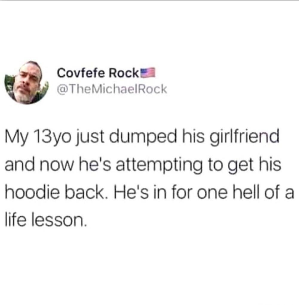 Covfefe Rock @TheMichaelRock My 13yo just dumped his girlfriend and now he's attempting to get his hoodie back. He's in for one hell of a life lesson.