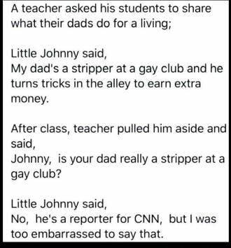 A teacher asked his students to share what their dads do for a living Little Johnny said My dads a stripper at a gay club and he turns tricks in the alley to earn extra money After class teacher pulled him aside and said Johnny is your dad really a stripper at a gay club Little Johnny said No hes a reporter for CNN but was t00 embarrassed to say that