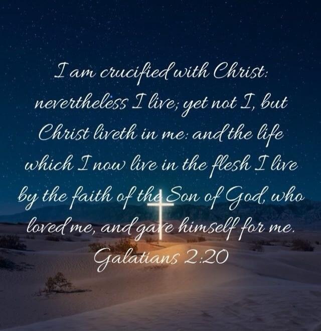 I am crucified with Christ: nevertheless I live; yet not I, but Christ liveth in me: and the life which I now live in the flesh I live by the faith of the Son of God, who loved me, and gave himself for me. Galatians 2:20