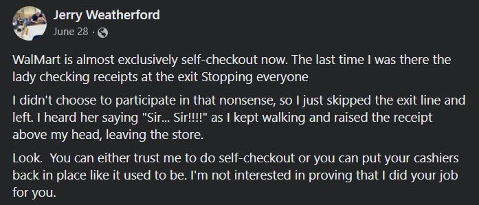 Jerry Weatherford June 28 WalMart s almost exclusively self checkout now The last time was there the lady checking receipts at the exit Stopping everyone I didnt choose to participate in that nonsense so just skipped the exit line and left heard her saying SirSit as kept walking and raised the receipt above my head leaving the store Look You can either trust me to do self checkout or you can put y