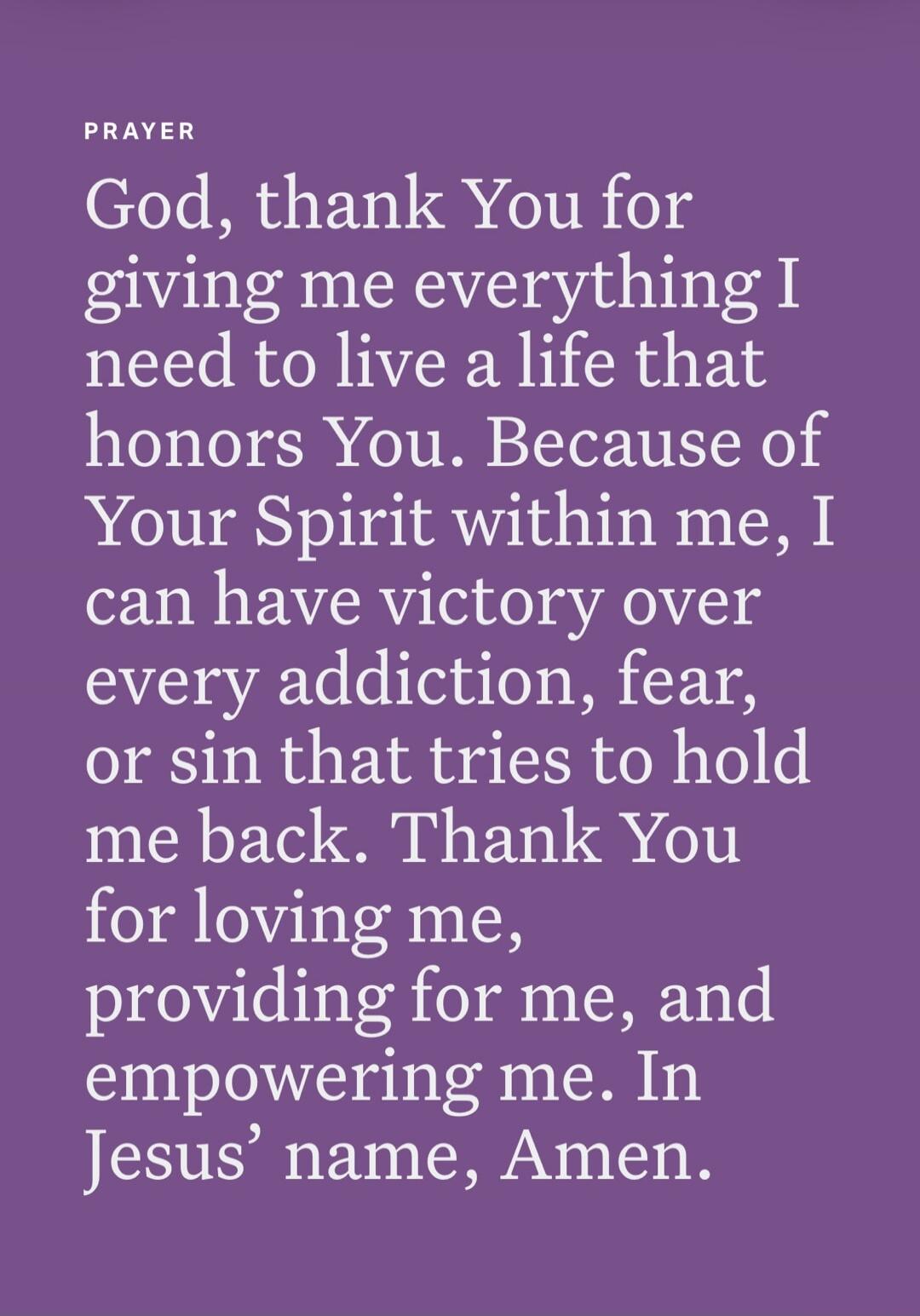 PRAYER God, thank You for giving me everything I need to live a life that honors You. Because of Your Spirit within me, I can have victory over every addiction, fear, or sin that tries to hold me back. Thank You for loving me, providing for me, and empowering me. In Jesus' name, Amen.