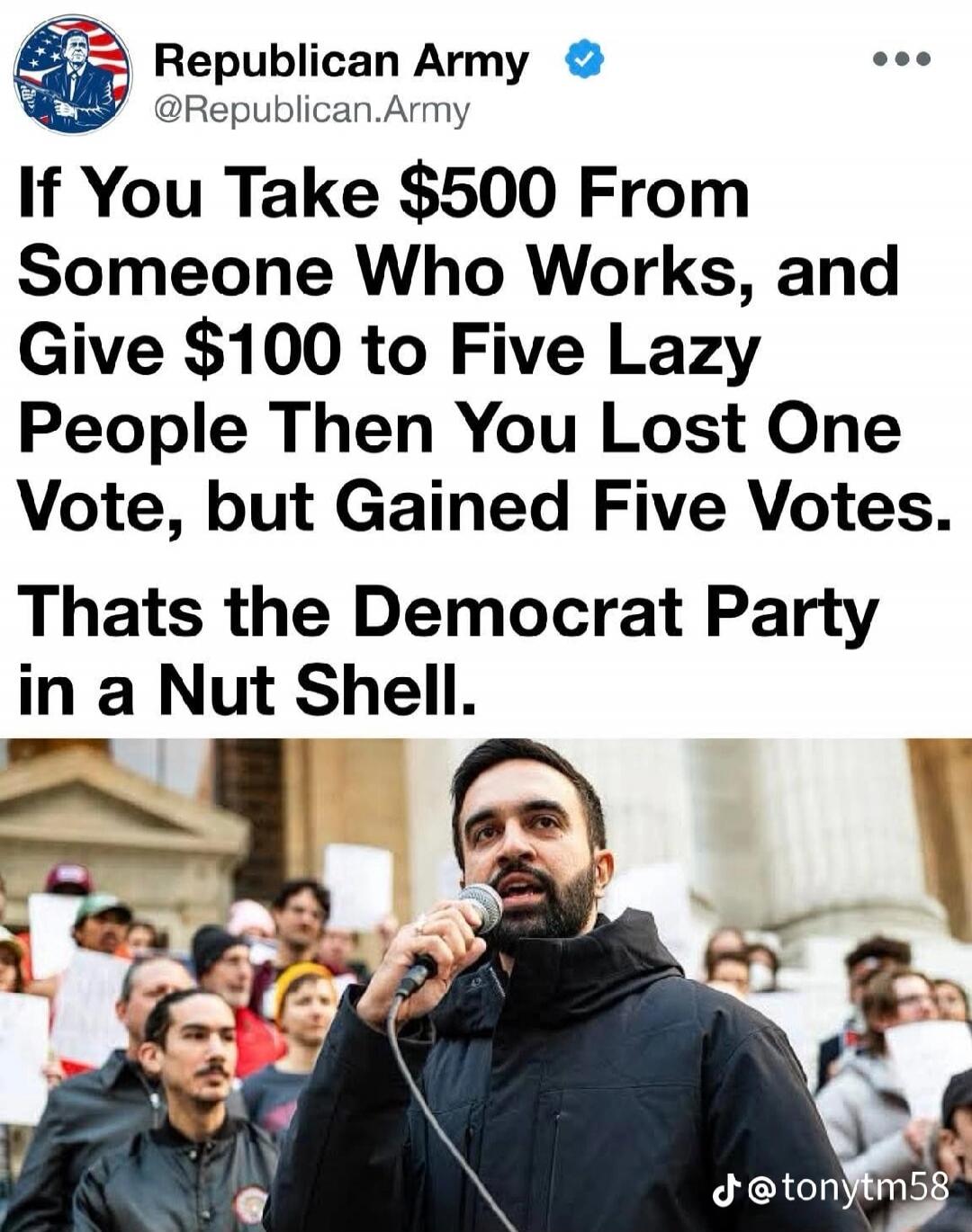 Republican Army @Republican.Army If You Take $500 From Someone Who Works, and Give $100 to Five Lazy People Then You Lost One Vote, but Gained Five Votes. Thats the Democrat Party in a Nut Shell. @tonytm58