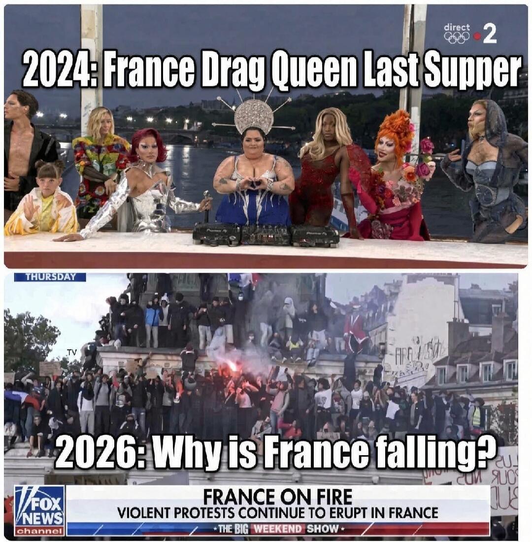 2024: France Drag Queen Last Supper. direct 2. THURSDAY. TV. 2026: Why is France falling? FOX NEWS channel. FRANCE ON FIRE. VIOLENT PROTESTS CONTINUE TO ERUPT IN FRANCE. THE BIG WEEKEND SHOW.