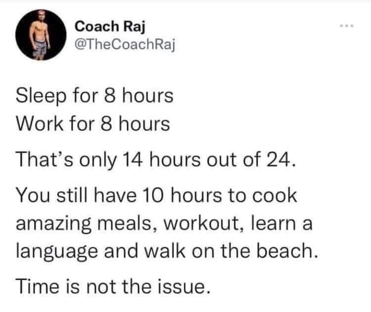 Coach Raj TheCoachRaj Sleep for 8 hours Work for 8 hours Thats only 14 hours out of 24 You still have 10 hours to cook amazing meals workout learn a language and walk on the beach Time is not the issue 1608 20221024 Tweet Hunter Pro 6112 Retweets 3 866 Quote Tweets 339K Likes