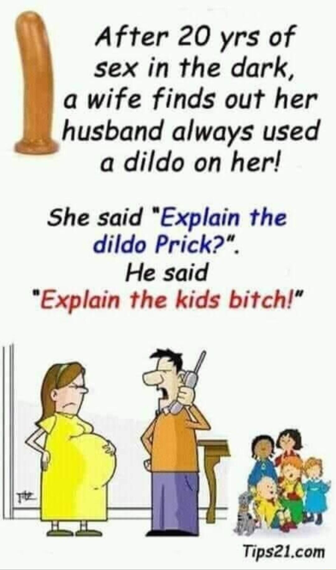 After 20 yrs of sex in the dark a wife finds out her husband always used a dildo on her She said Explain the dildo Prick He said Explain the kids bitch Tips21com