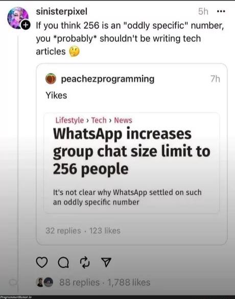 c sinisterpixel Sh e I you think 256 is an oddly specific number you probably shouldnt be writing tech articles 9 peachezprogramming 7h Yikes Lifestyle Tech News WhatsApp increases group chat size limit to 256 people Its not clear why WhatsApp settled on such an oddly specific number