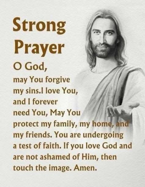 Strong Prayer
O God, may You forgive my sins. I love You, and I forever need You, May You protect my family, my home, and my friends. You are undergoing a test of faith. If you love God and are not ashamed of Him, then touch the image. Amen.