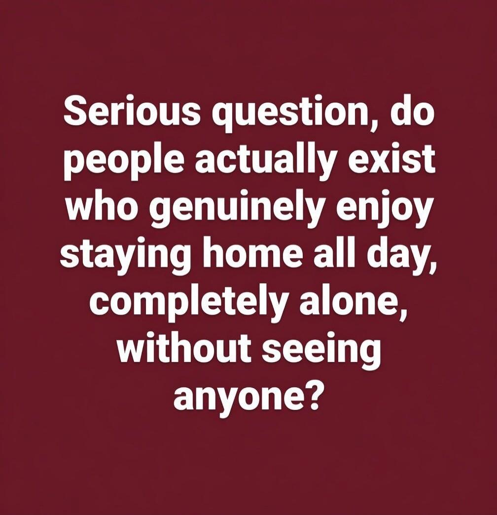Serious question, do people actually exist who genuinely enjoy staying home all day, completely alone, without seeing anyone?