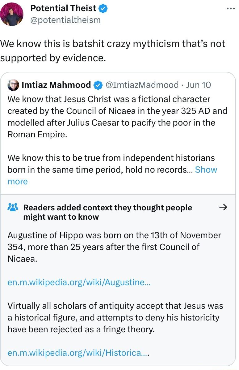 Potential Theist potentialtheism We know this is batshit crazy mythicism thats not supported by evidence Imtiaz Mahmood ImtiazMadmood Jun 10 We know that Jesus Christ was a fictional character created by the Council of Nicaea in the year 325 AD and modelled after Julius Caesar to pacify the poor in the Roman Empire We know this to be true from independent historians born in the same time period ho