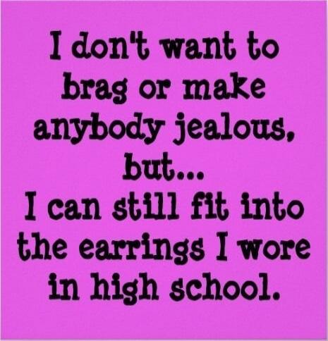 I don't want to brag or make anybody jealous, but... I can still fit into the earrings I wore in high school.