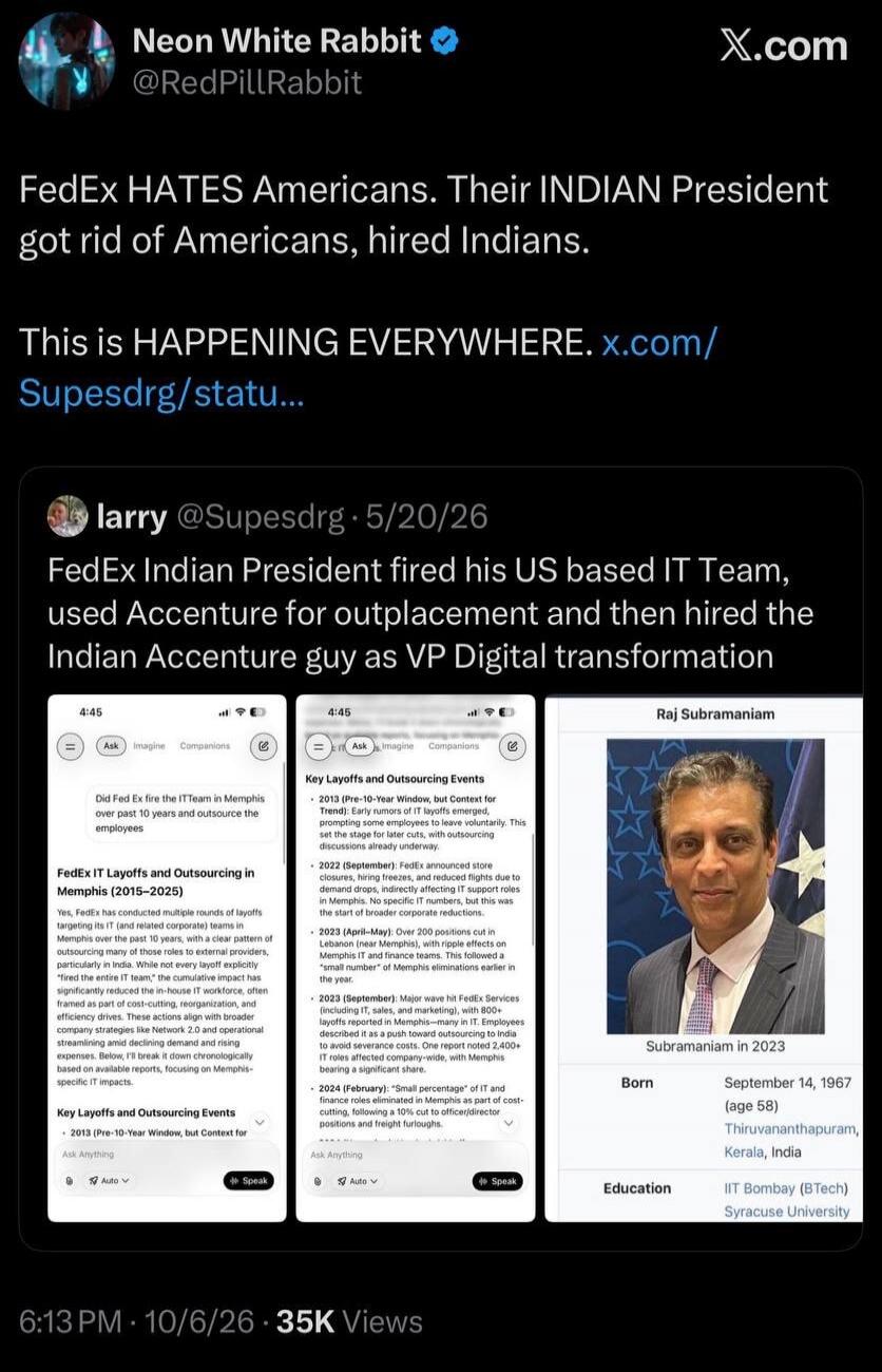 Neon White Rabbit @RedPillRabbit FedEx HATES Americans. Their INDIAN President got rid of Americans, hired Indians. This is HAPPENING EVERYWHERE. x.com/Supesdrg/statu... larry @Supesdrg · 5/20/26 FedEx Indian President fired his US based IT Team, used Accenture for outplacement and then hired the Indian Accenture guy as VP Digital transformation. D