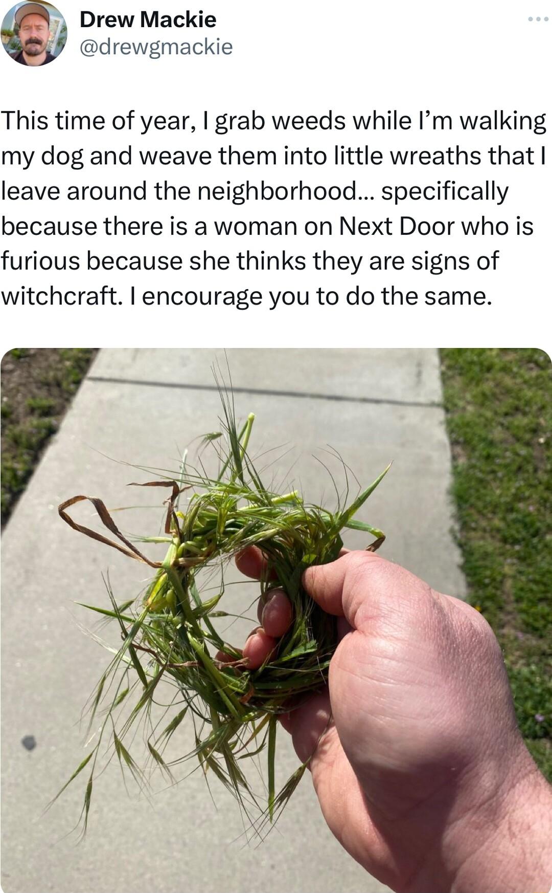 Drew Mackie drewgmackie This time of year grab weeds while Im walking my dog and weave them into little wreaths that leave around the neighborhood specifically because there is a woman on Next Door who is furious because she thinks they are signs of witchcraft encourage you to do the same