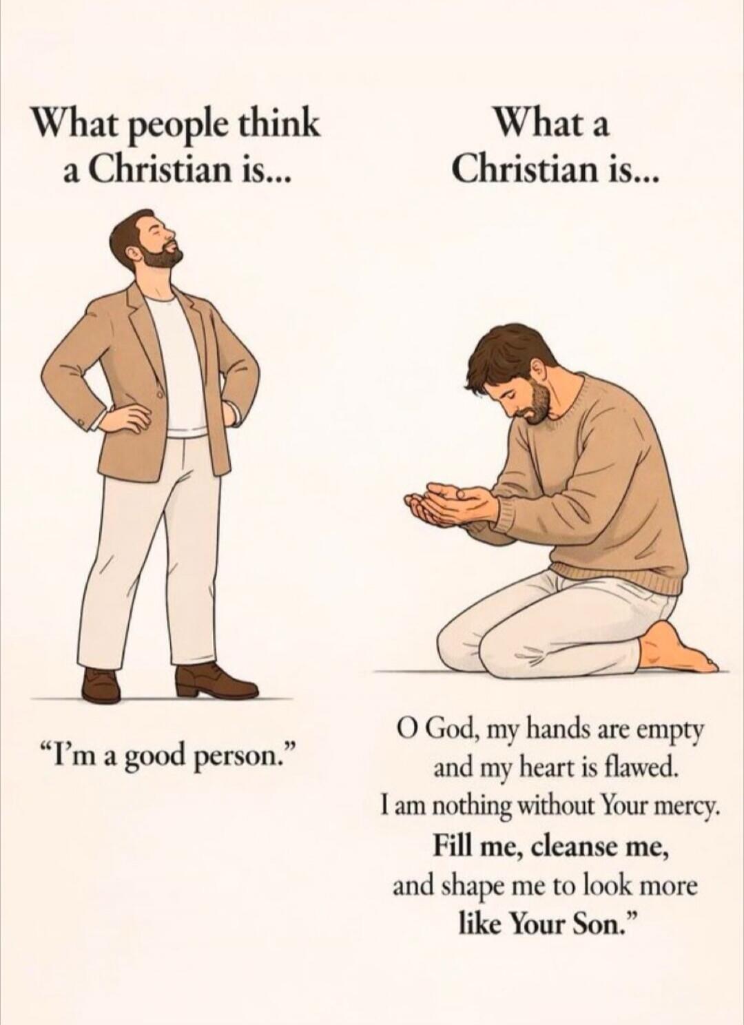 What people think a Christian is... 'I'm a good person.' What a Christian is... 'O God, my hands are empty and my heart is flawed. I am nothing without Your mercy. Fill me, cleanse me, and shape me to look more like Your Son.'