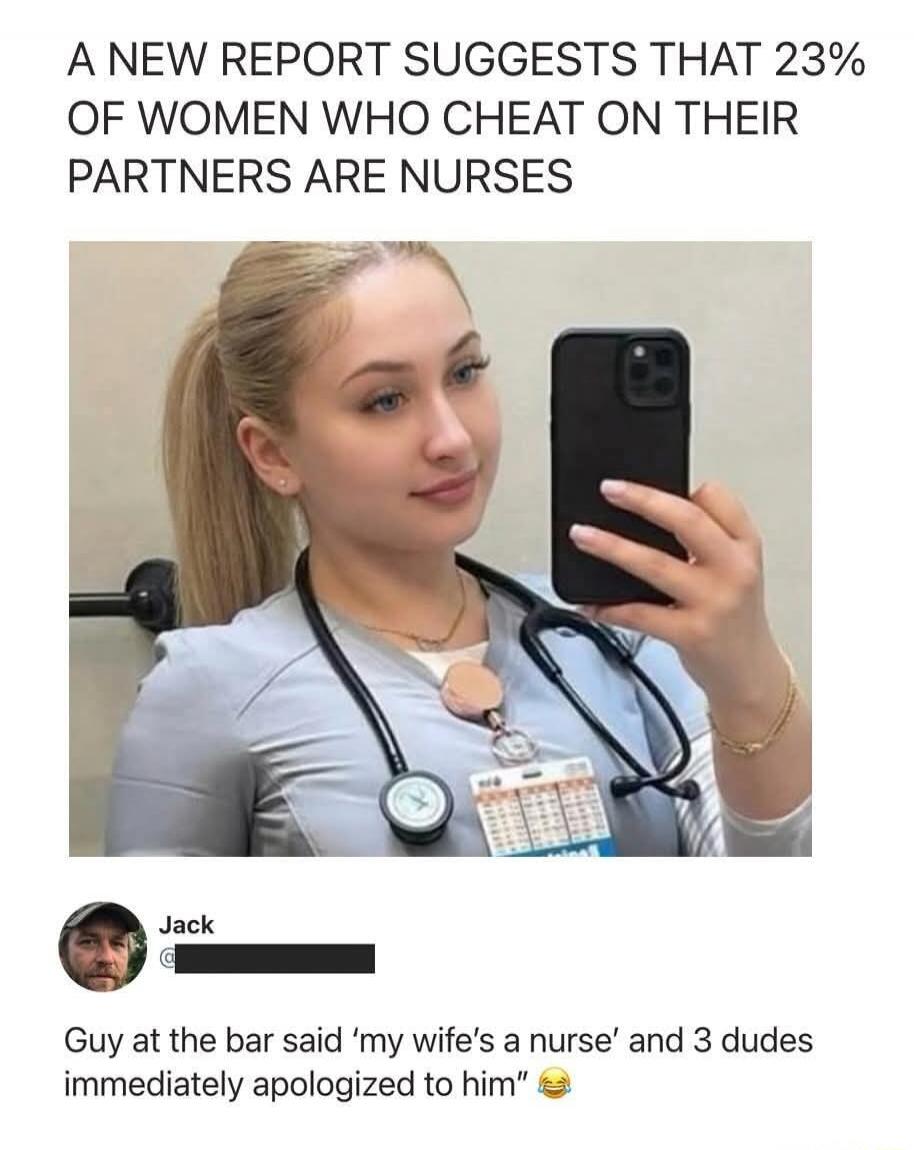 A NEW REPORT SUGGESTS THAT 23% OF WOMEN WHO CHEAT ON THEIR PARTNERS ARE NURSES. Jack. Guy at the bar said 'my wife's a nurse' and 3 dudes immediately apologized to him.