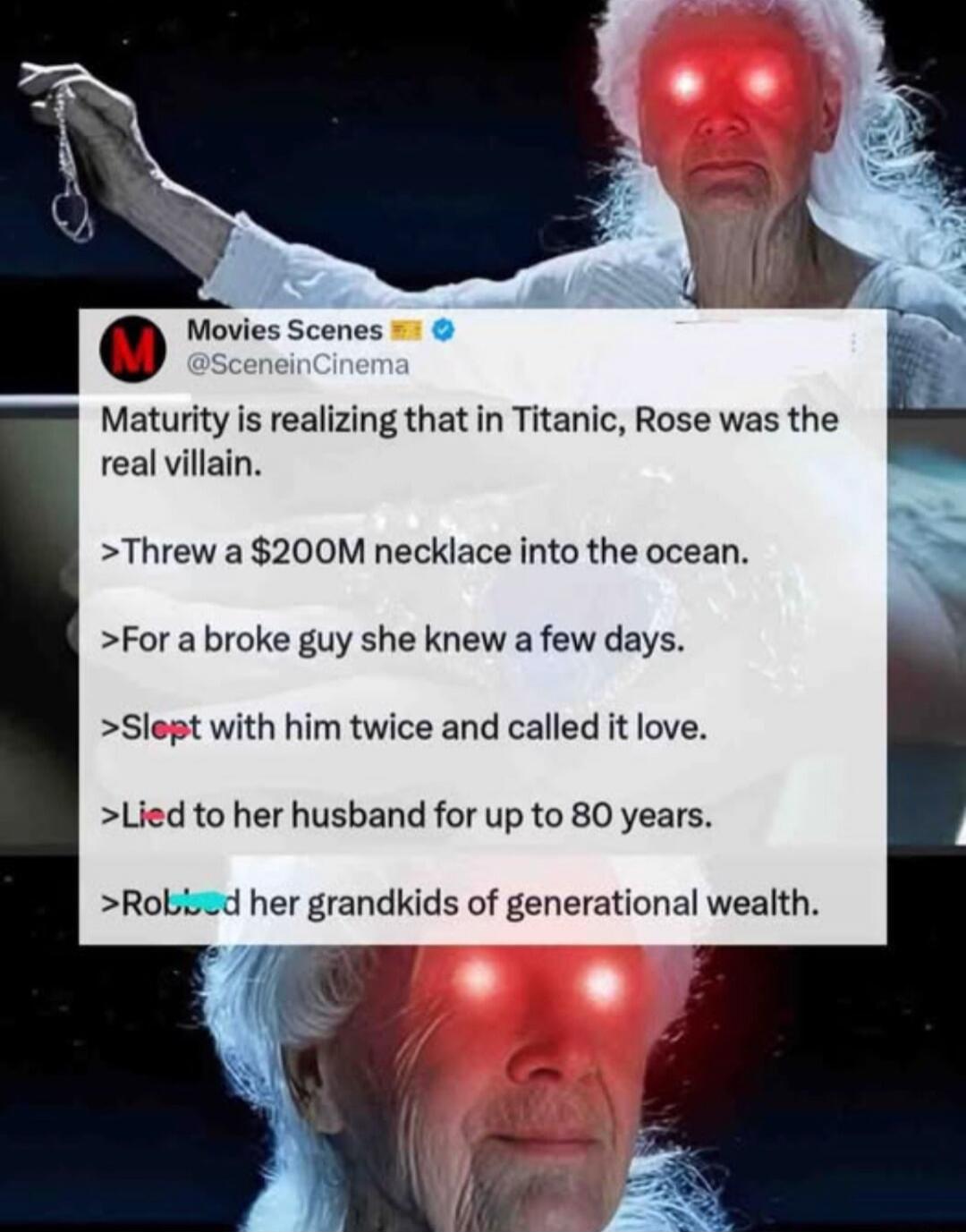 Maturity is realizing that in Titanic, Rose was the real villain.
> Threw a $200M necklace into the ocean.
> For a broke guy she knew a few days.
> Slept with him twice and called it love.
> Lied to her husband for up to 80 years.
> Robbed her grandkids of generational wealth.
