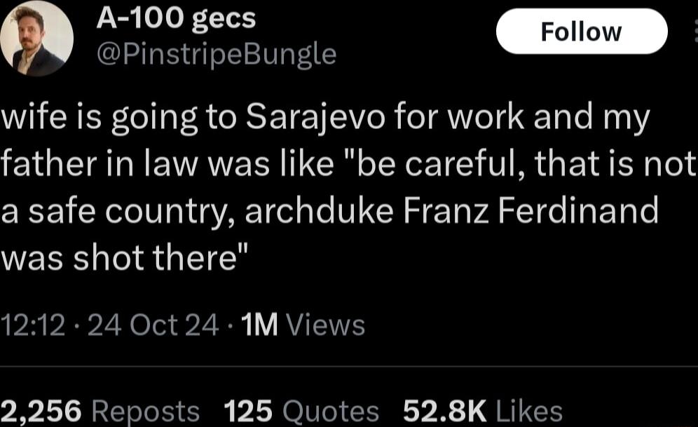 A 100 gecs Foll O oo enunae wife is going to Sarajevo for work and my father in law was like be careful that is not a safe country archduke Franz Ferdinand was shot there PRVEPZYela LN V AVENT 2256 Reposts 125 Quotes 528K Likes