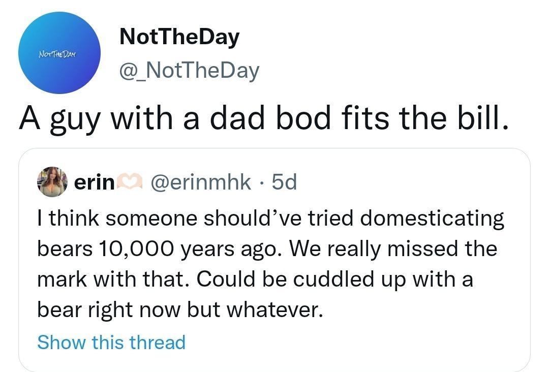 NotTheDay _NotTheDay A guy with a dad bod fits the bill erin erinmhk 5d think someone shouldve tried domesticating bears 10000 years ago We really missed the mark with that Could be cuddled up with a bear right now but whatever Show this thread 1053 22 Dec 22