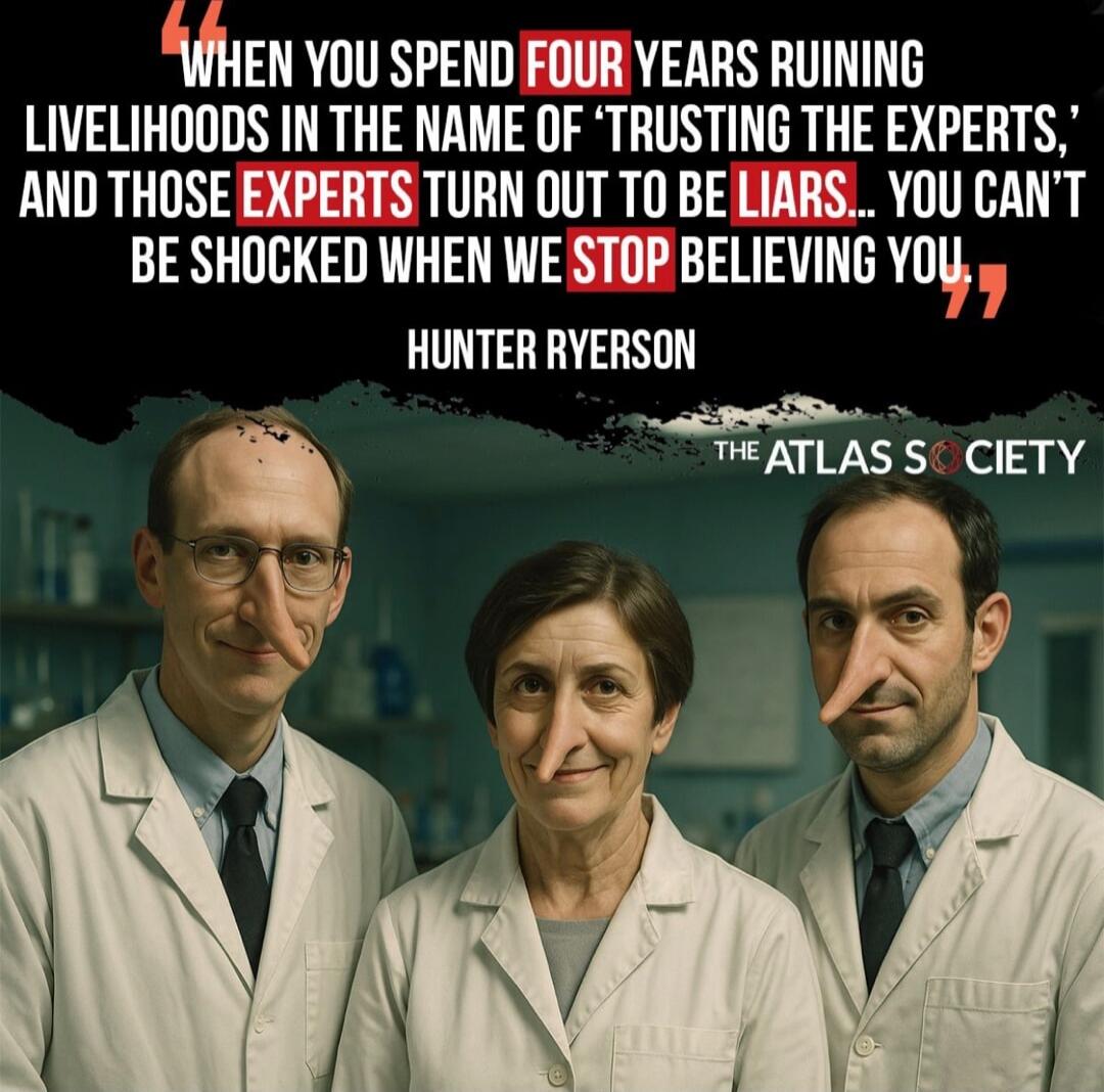 When you spend four years running livelihoods in the name of 'trusting the experts,' and those experts turn out to be liars... you can't be shocked when we stop believing you. - Hunter Ryerson