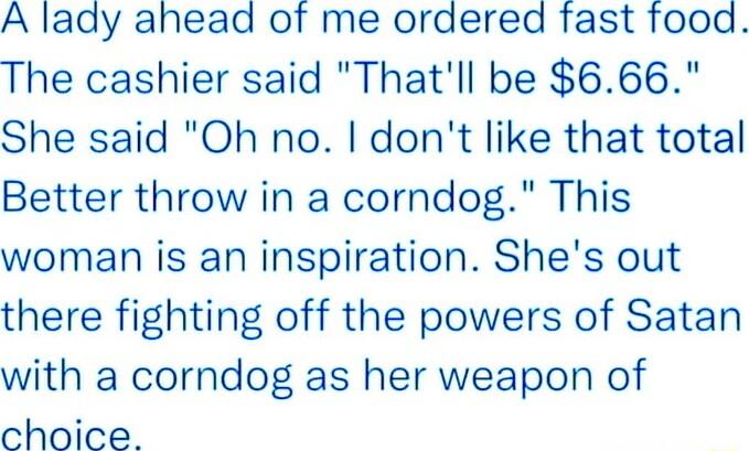 A lady ahead of me ordered fast food The cashier said Thatll be 666 She said Oh no dont like that total Better throw in a corndog This woman is an inspiration Shes out there fighting off the powers of Satan with a corndog as her weapon of choice