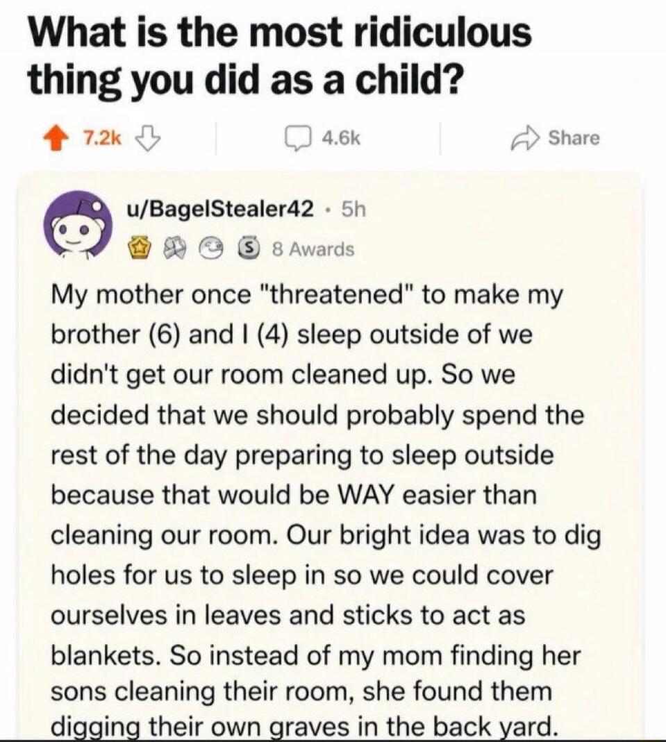 What is the most ridiculous thing you did as a child? u/BagelStealer42 • 5h 8 Awards My mother once 
