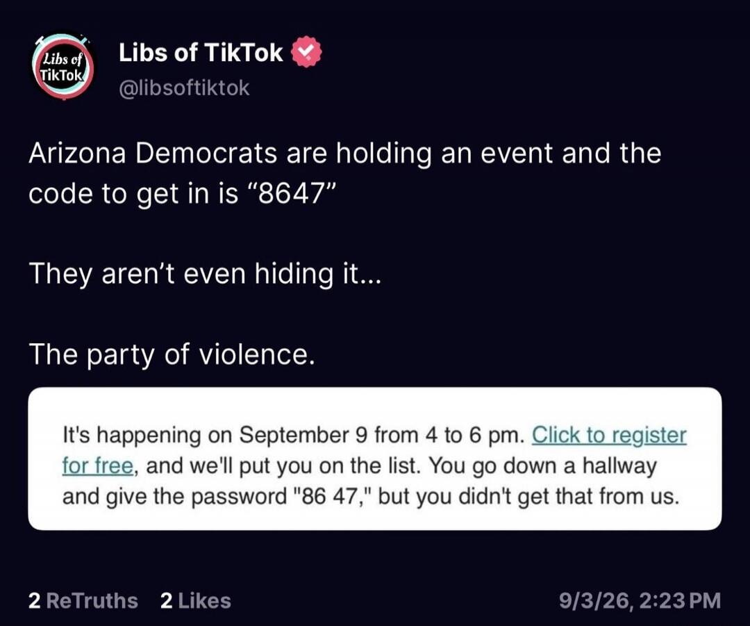 Libs of TikTok @libsoftiktok Arizona Democrats are holding an event and the code to get in is “8647” They aren't even hiding it... The party of violence. It's happening on September 9 from 4 to 6 pm. Click to register for free, and we'll put you on the list. You go down a hallway and give the password 