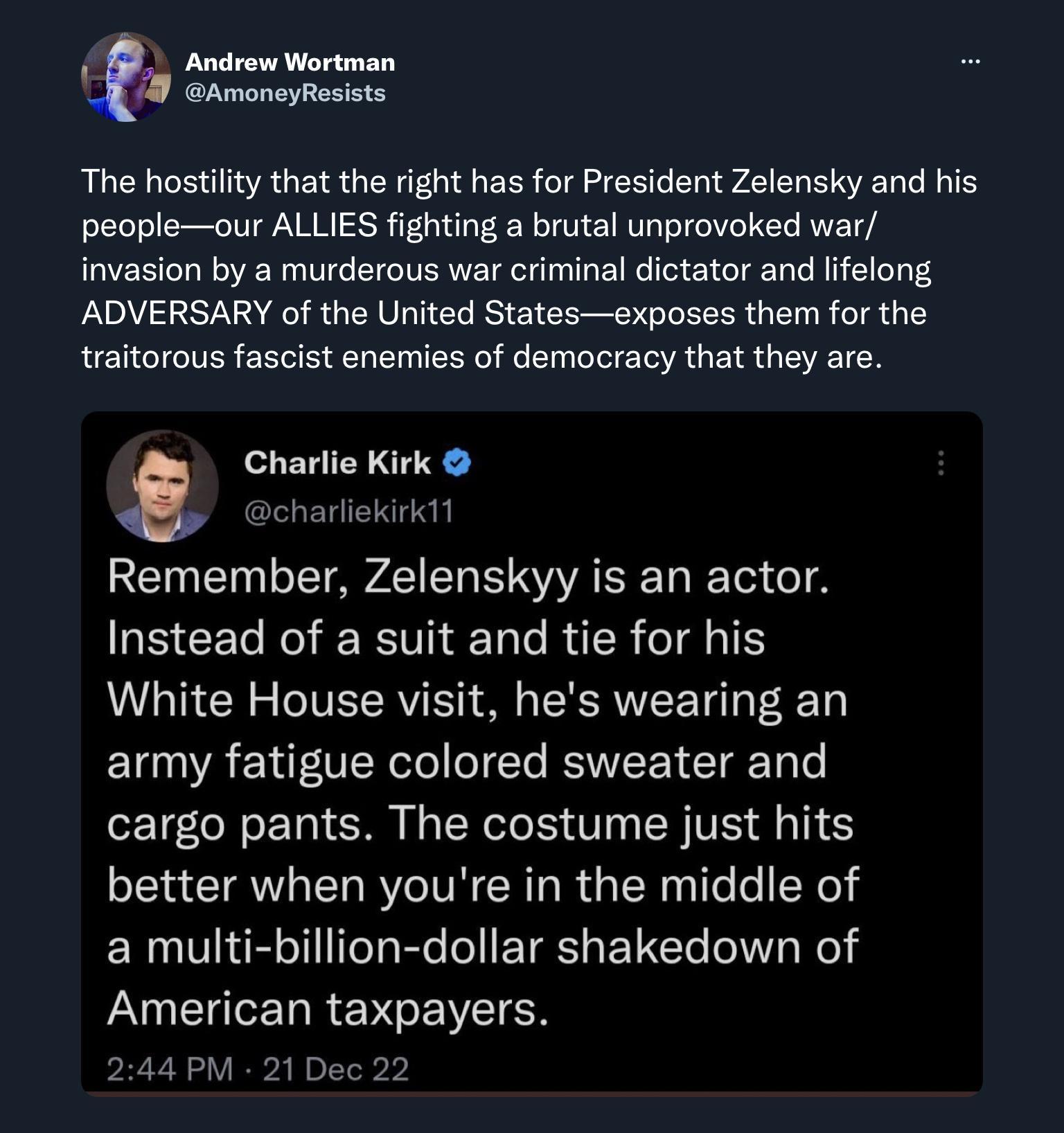 TR AmoneyResists The hostility that the right has for President Zelensky and his peopleour ALLIES fighting a brutal unprovoked war invasion by a murderous war criminal dictator and lifelong ADVERSARY of the United Statesexposes them for the traitorous fascist enemies of democracy that they are s Charlie Kirk Remember Zelenskyy is an actor Instead of a suit and tie for his White House visit hes wea
