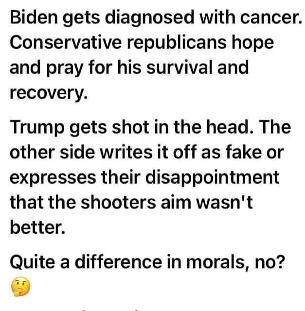 Biden gets diagnosed with cancer. Conservative republicans hope and pray for his survival and recovery. Trump gets shot in the head. The other side writes it off as fake or expresses their disappointment that the shooters aim wasn't better. Quite a difference in morals, no? 🤔