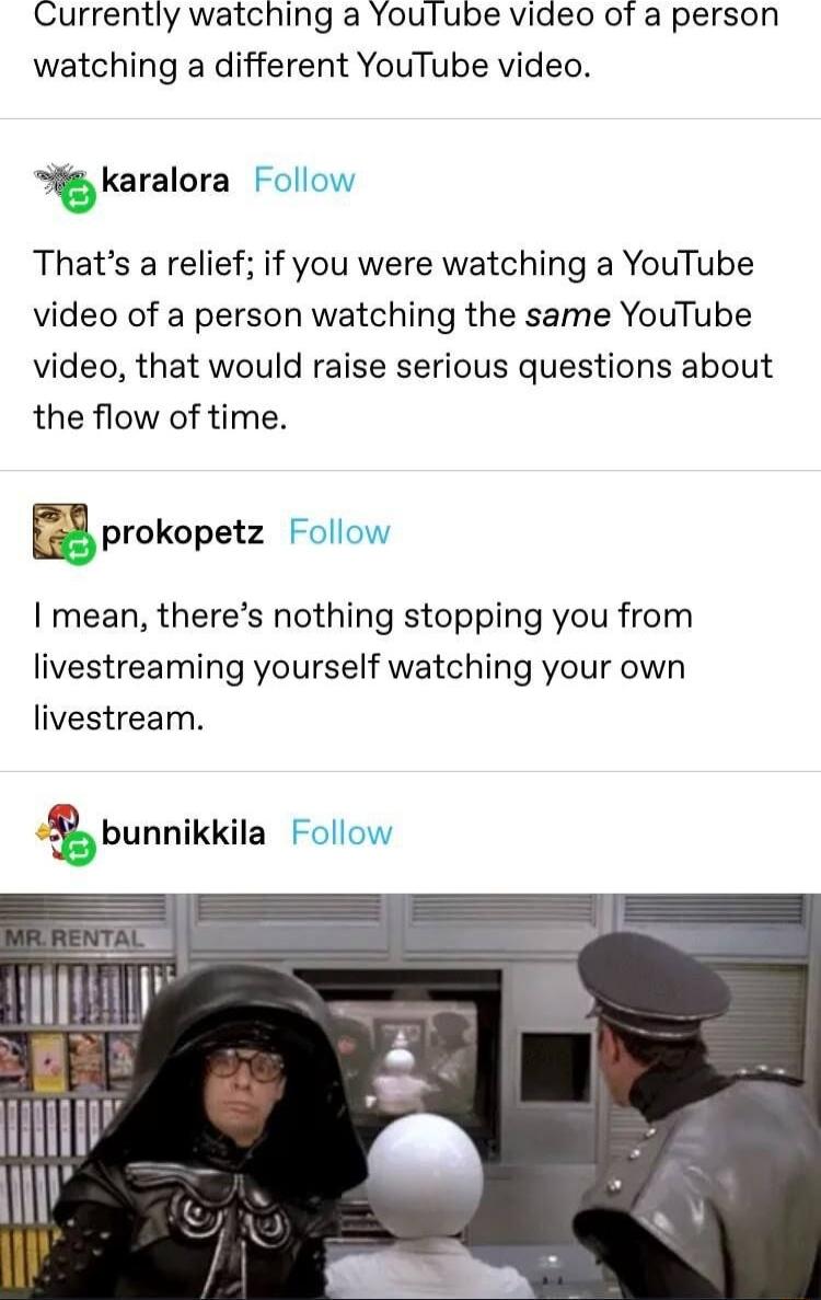 Currently watching a Youlube video of a person watching a different YouTube video karalora l Thats a relief if you were watching a YouTube video of a person watching the same YouTube video that would raise serious questions about the flow of time prokopetz I mean theres nothing stopping you from livestreaming yourself watching your own livestream
