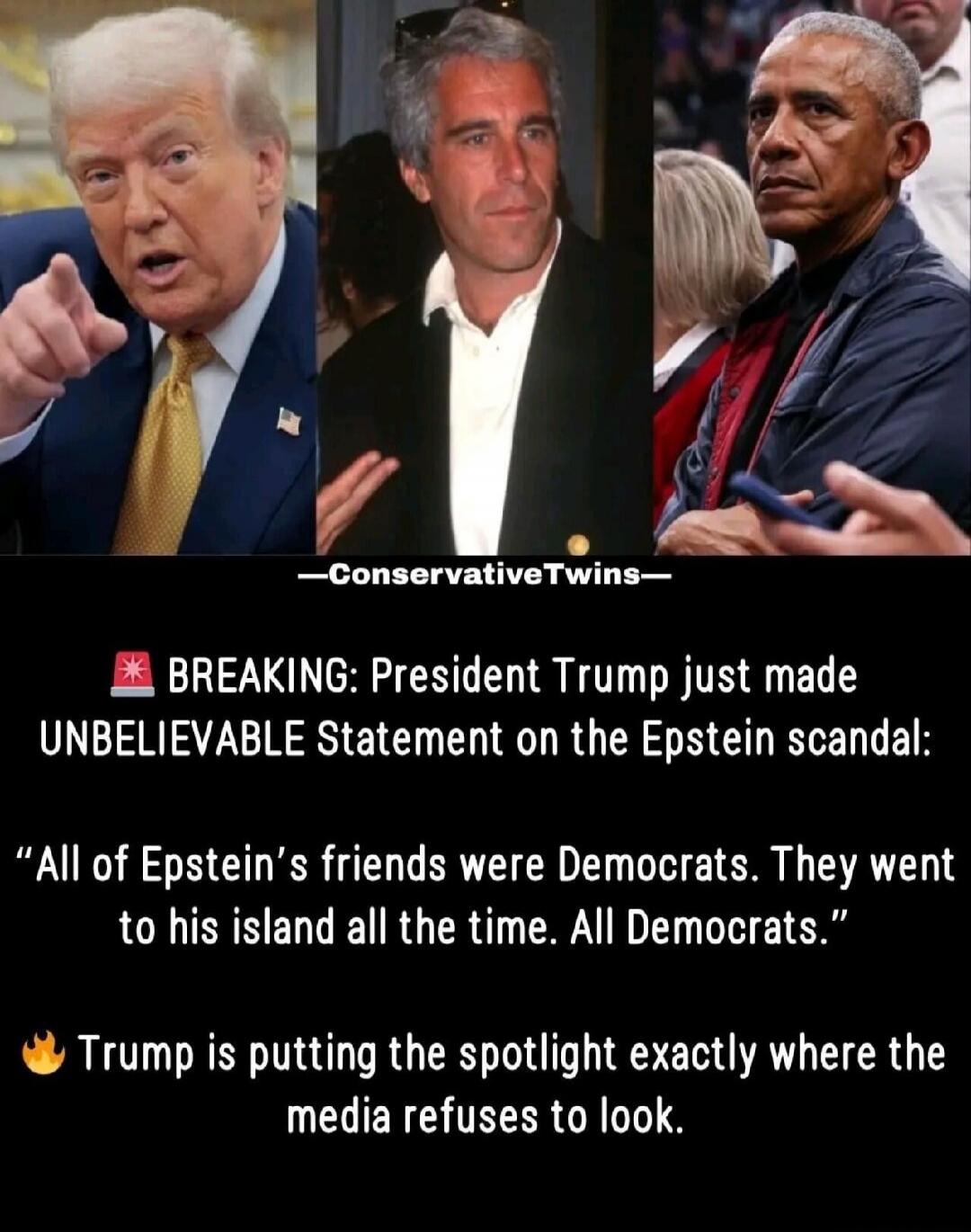—ConservativeTwins—
BREAKING: President Trump just made UNBELIEVABLE Statement on the Epstein scandal: 
“All of Epstein's friends were Democrats. They went to his island all the time. All Democrats.”
Trump is putting the spotlight exactly where the media refuses to look.