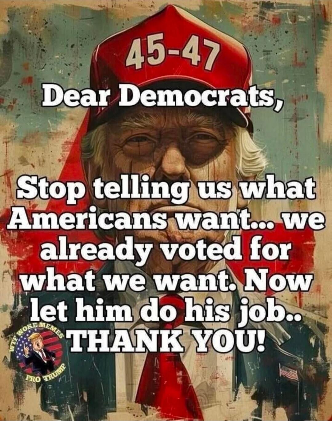 Dear Democrats, Stop telling us what Americans want... we already voted for what we want. Now let him do his job.. THANK YOU!