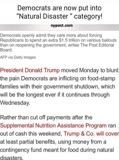 Democrats are now put into “Natural Disaster” category! nypost.com Democrats openly admit they care more about forcing Republicans to spend an extra $1.5 trillion on various bailouts than on reopening the government, writes The Post Editorial Board. AFP via Getty Images President Donald Trump moved Monday to blunt the pain Democrats are inflicting 