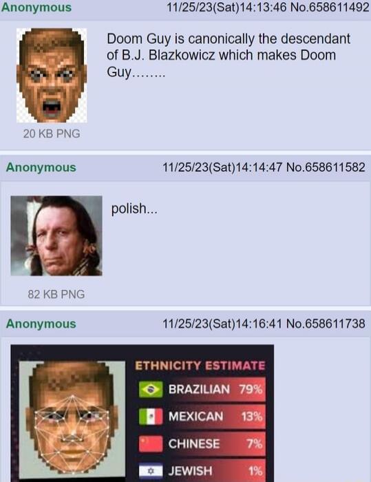 Doom Guy is canonically the descendant of B.J. Blazkowicz which makes Doom Guy... polisht... ETHNICITY ESTIMATE BRAZILIAN 79% MEXICAN 13% CHINESE 7% JEWISH 1%