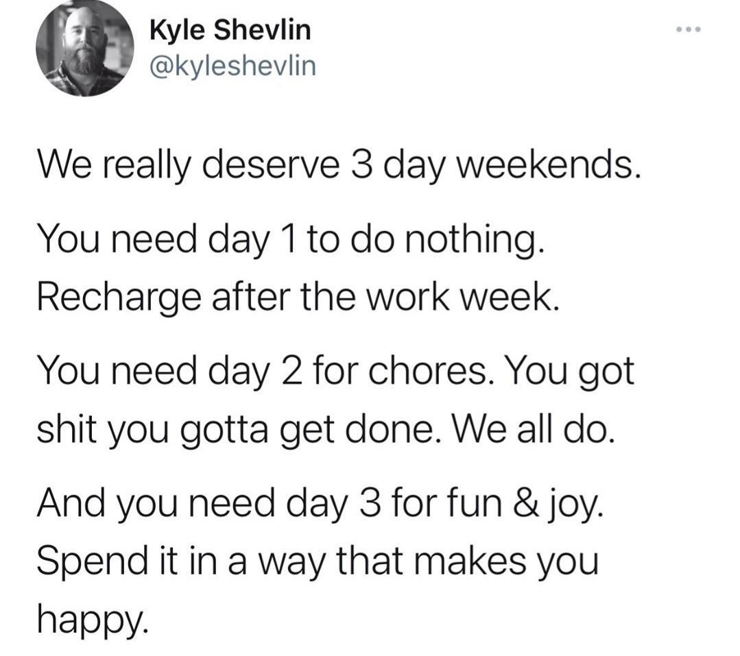 Kyle Shevlin kyleshevlin We really deserve 3 day weekends You need day 1to do nothing Recharge after the work week You need day 2 for chores You got shit you gotta get done We all do And you need day 3 for fun joy Spend it in a way that makes you happy