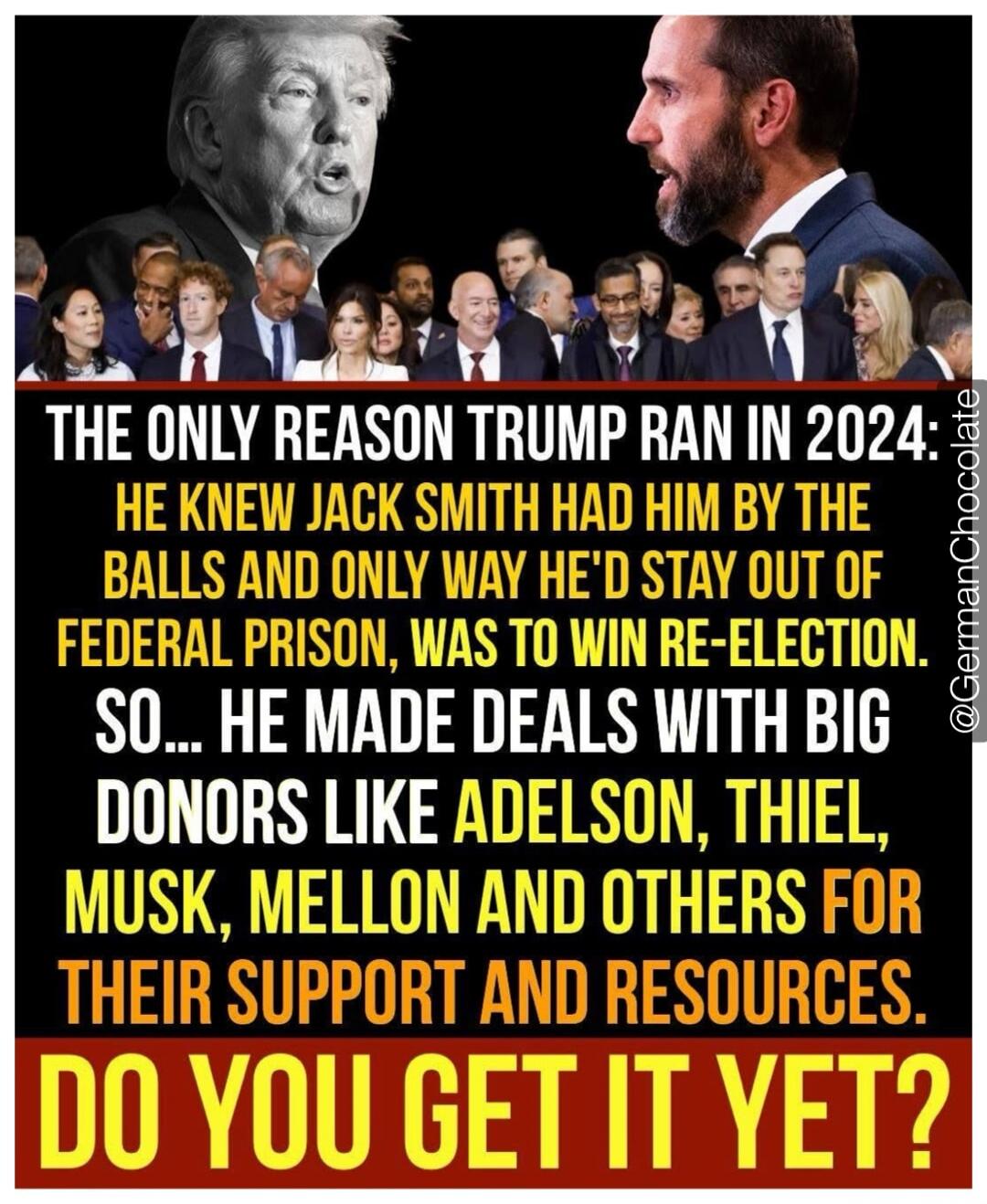 THE ONLY REASON TRUMP RAN IN 2024: HE KNEW JACK SMITH HAD HIM BY THE BALLS AND ONLY WAY HE'D STAY OUT OF FEDERAL PRISON, WAS TO WIN RE-ELECTION. SO... HE MADE DEALS WITH BIG DONORS LIKE ADELSON, THIEL, MUSK, MELLON AND OTHERS FOR THEIR SUPPORT AND RESOURCES. DO YOU GET IT YET?