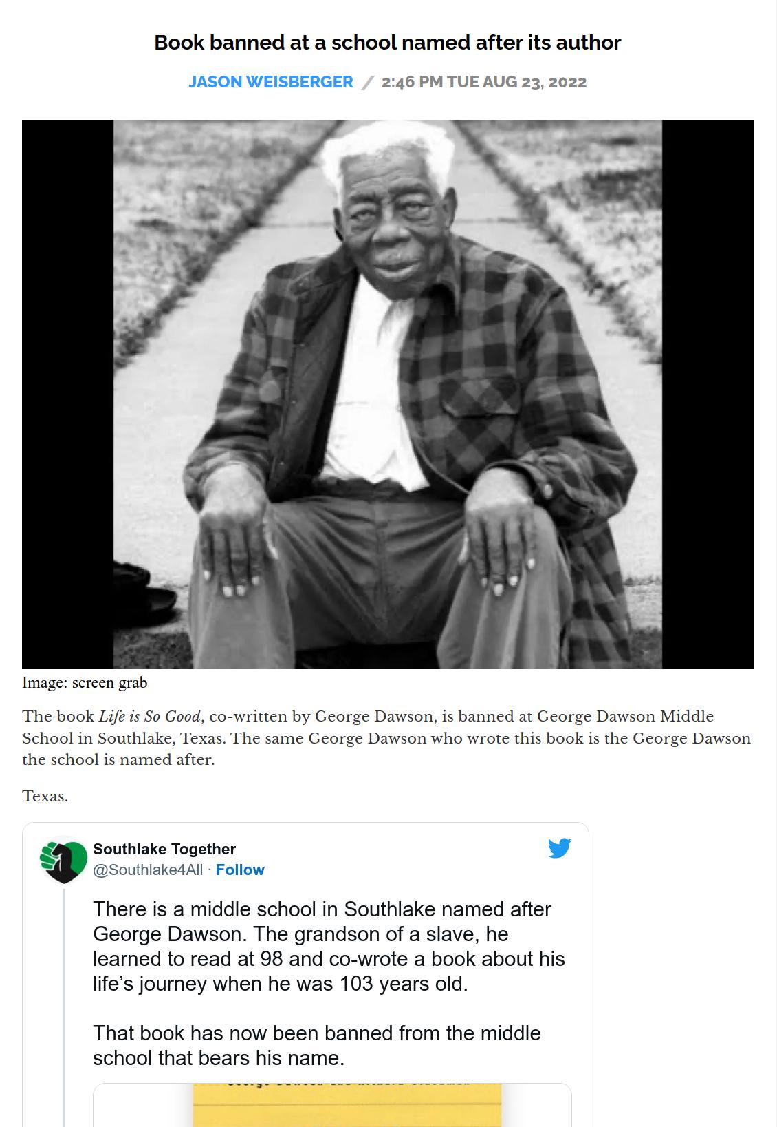 Book banned at a school named after its author Life i S Good cowriven by George Dawson i banoed st George Southiake Together There s a middle school in Southlake named after George Dawson The grandson of a slave he leamed to read at 98 and co wrote a book about his Iifes journey when he was 103 years old That book has now been banned from the middie school that bears his name