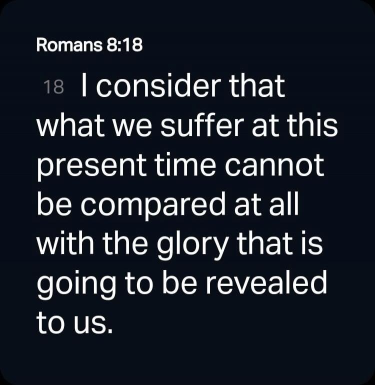 Romans 8:18 18 I consider that what we suffer at this present time cannot be compared at all with the glory that is going to be revealed to us.