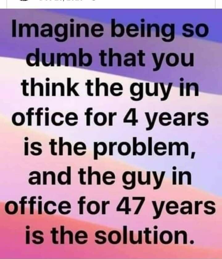 Imagine being so dumb that you think the guyin office for 4 years is the problem and the guy in office for 47 years is the solution
