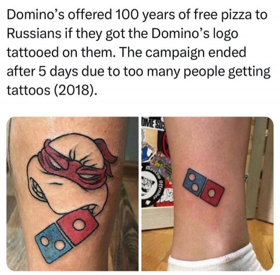 Domino's offered 100 years of free pizza to Russians if they got the Domino's logo tattooed on them. The campaign ended after 5 days due to too many people getting tattoos (2018).