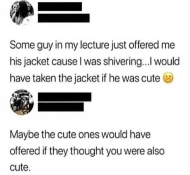 Some guy in my lecture just offered me his jacket cause I was shivering... I would have taken the jacket if he was cute 😟 Maybe the cute ones would have offered if they thought you were also cute.