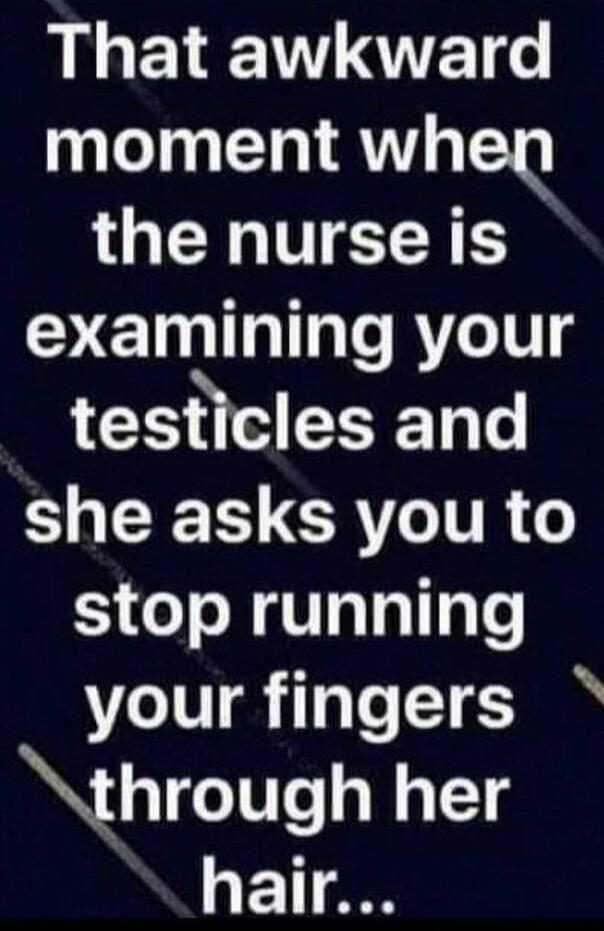 That awkward moment when the nurse is examining your testicles and she asks you to stop running your fingers through her hair...
