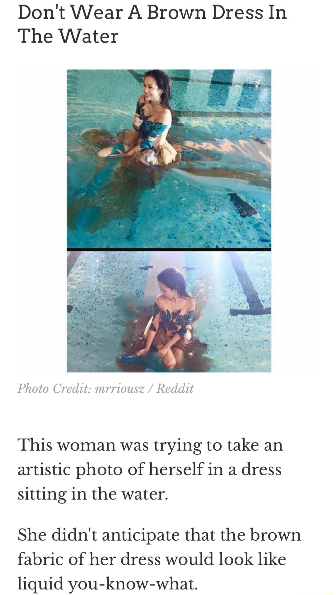 Dont Wear A Brown Dress In The Water Photo Credit mrriousz Reddit This woman was trying to take an artistic photo of herself in a dress sitting in the water She didnt anticipate that the brown fabric of her dress would look like liquid you know what